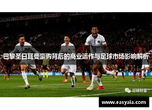 巴黎圣日耳曼豪购背后的商业运作与足球市场影响解析